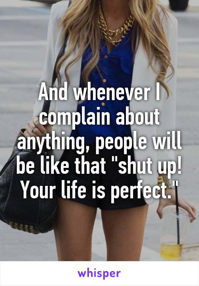 And whenever I complain about anything, people will be like that "shut up! Your life is perfect."