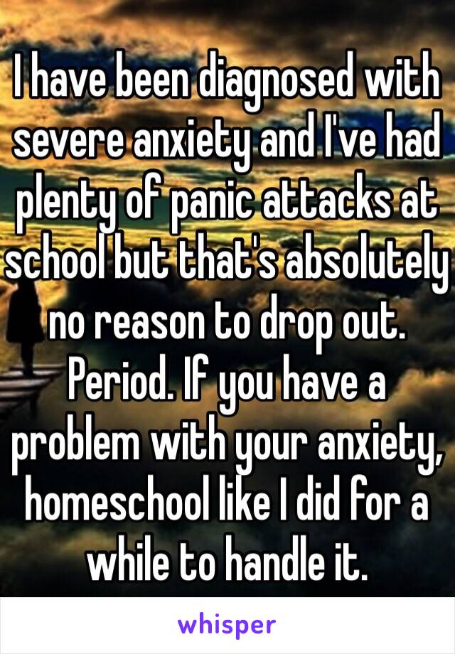 I have been diagnosed with severe anxiety and I've had plenty of panic attacks at school but that's absolutely no reason to drop out. Period. If you have a problem with your anxiety, homeschool like I did for a while to handle it.