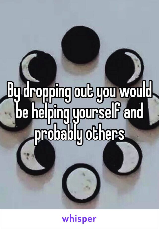 By dropping out you would be helping yourself and probably others 