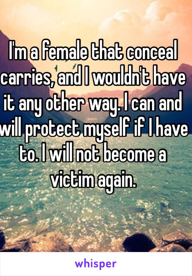 I'm a female that conceal carries, and I wouldn't have it any other way. I can and will protect myself if I have to. I will not become a victim again.