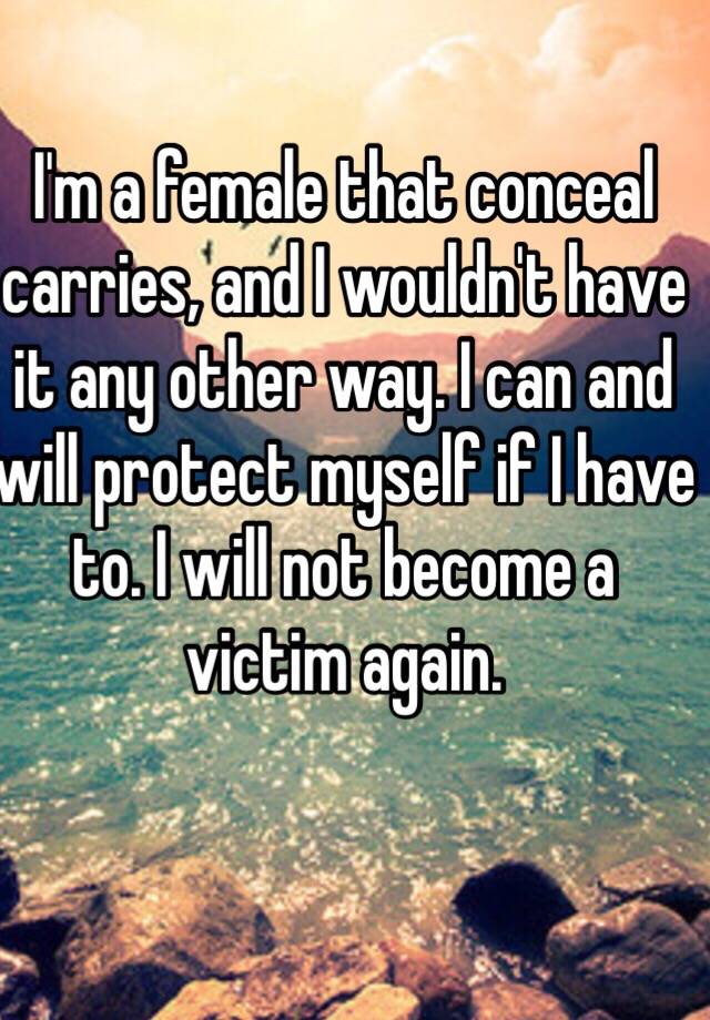 I'm a female that conceal carries, and I wouldn't have it any other way. I can and will protect myself if I have to. I will not become a victim again.