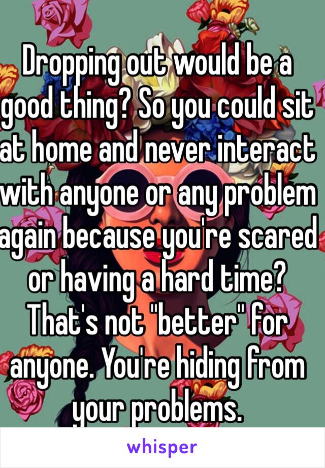 Dropping out would be a good thing? So you could sit at home and never interact with anyone or any problem again because you're scared or having a hard time? That's not "better" for anyone. You're hiding from your problems.