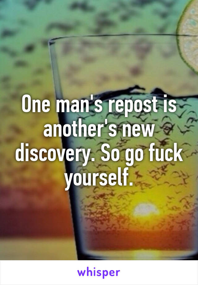 One man's repost is another's new discovery. So go fuck yourself.