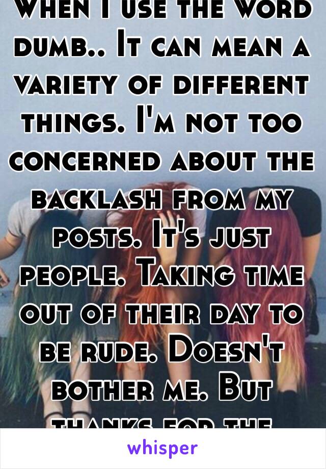 When I use the word dumb.. It can mean a variety of different things. I'm not too concerned about the backlash from my posts. It's just people. Taking time out of their day to be rude. Doesn't bother me. But thanks for the advice 👌🏼