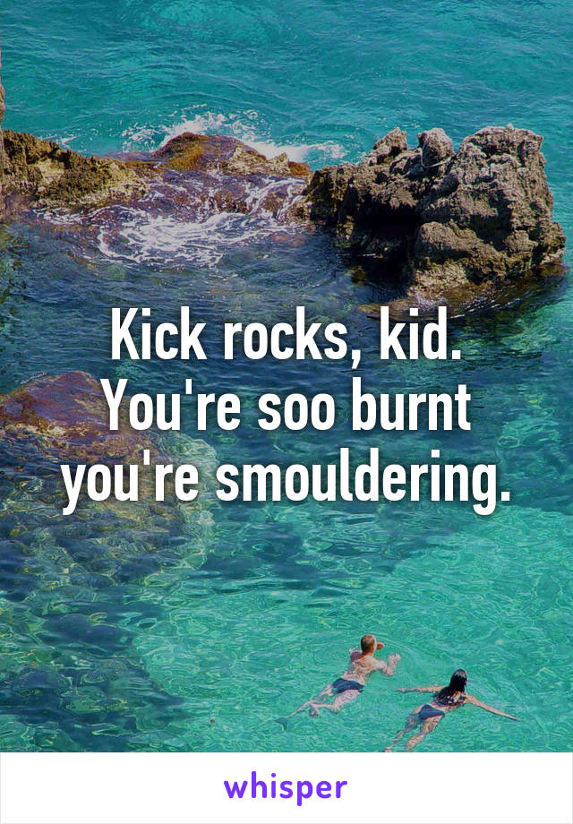 Kick rocks, kid. You're soo burnt you're smouldering.