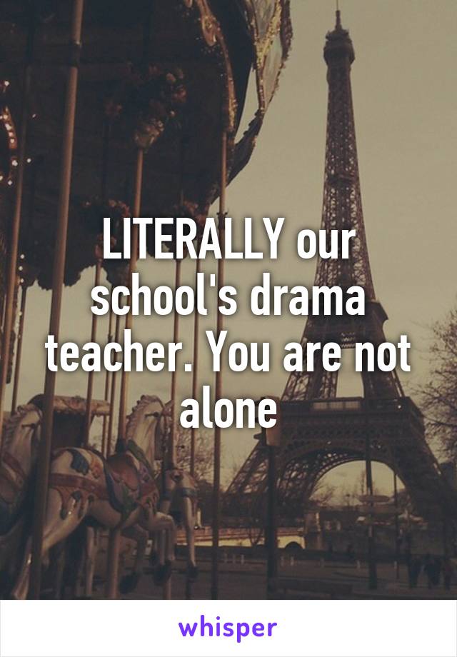 LITERALLY our school's drama teacher. You are not alone