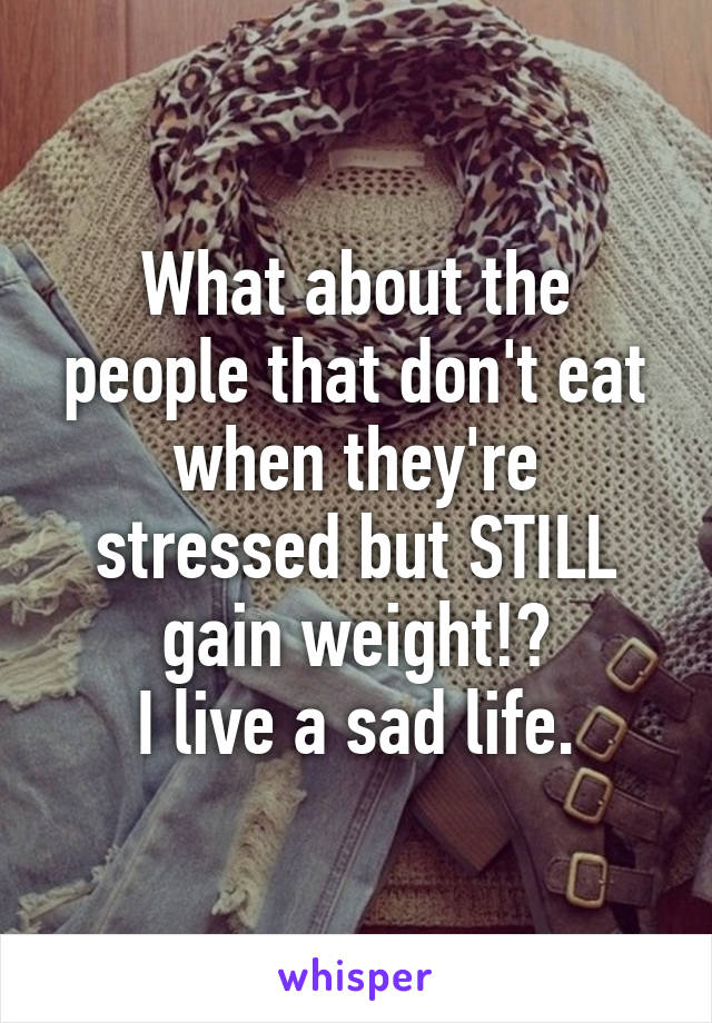 What about the people that don't eat when they're stressed but STILL gain weight!?
I live a sad life.