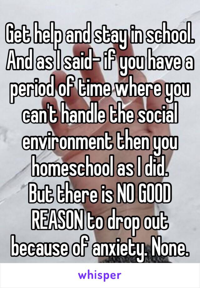 Get help and stay in school. And as I said- if you have a period of time where you can't handle the social environment then you homeschool as I did.
But there is NO GOOD REASON to drop out because of anxiety. None.