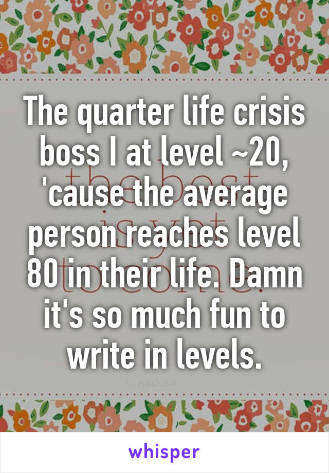 The quarter life crisis boss I at level ~20, 'cause the average person reaches level 80 in their life. Damn it's so much fun to write in levels.