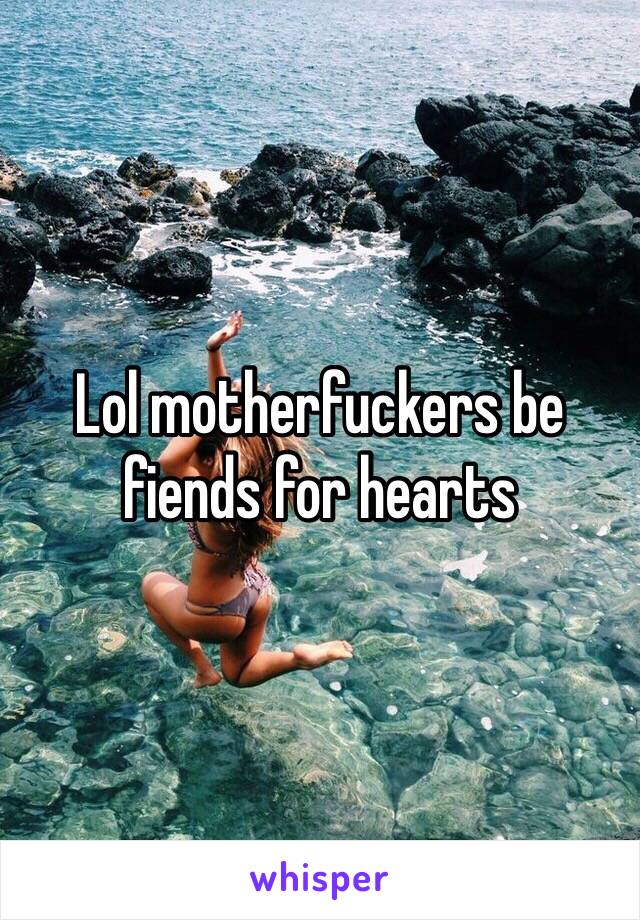 Lol motherfuckers be fiends for hearts