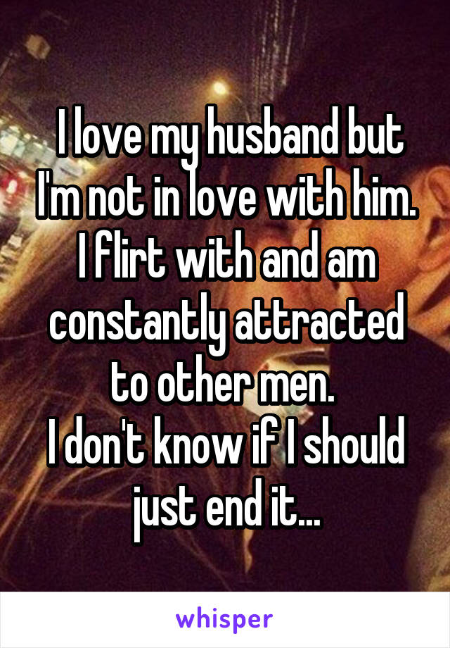  I love my husband but I'm not in love with him. I flirt with and am constantly attracted to other men. 
I don't know if I should just end it...