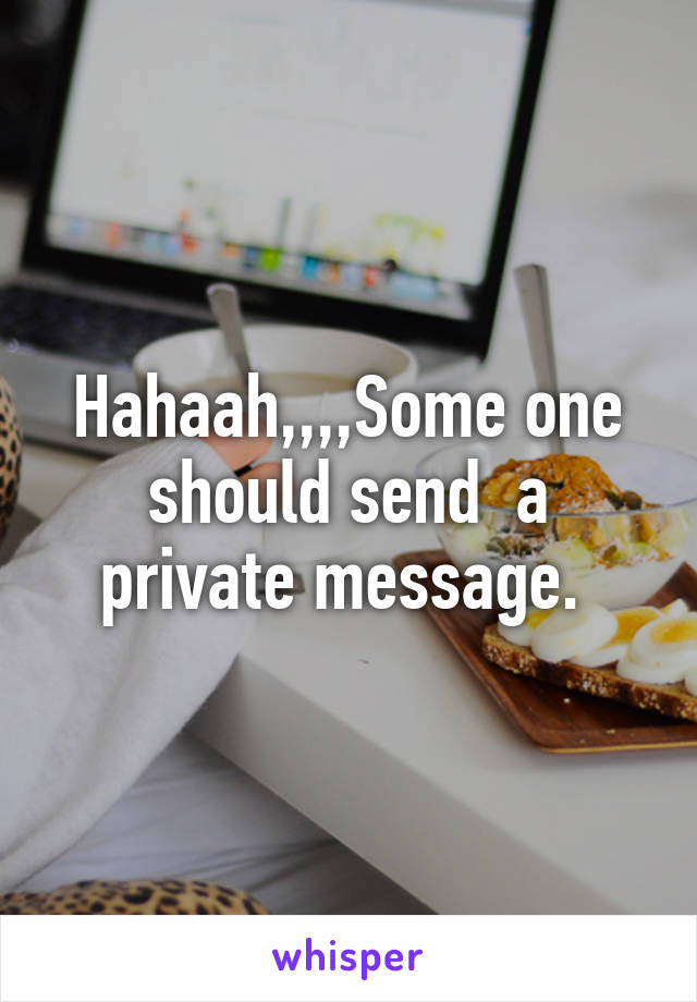 Hahaah,,,,Some one should send  a private message. 