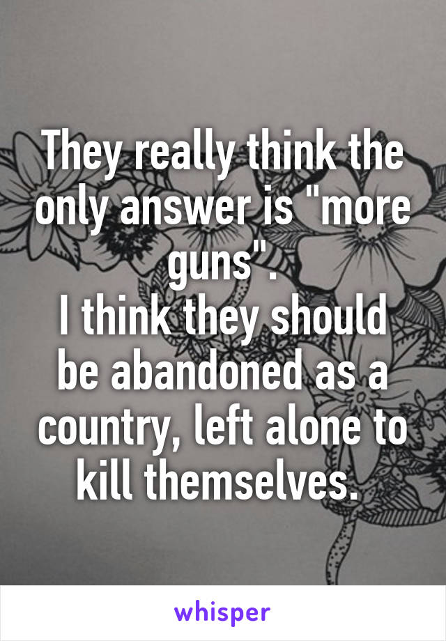 They really think the only answer is "more guns".
I think they should be abandoned as a country, left alone to kill themselves. 