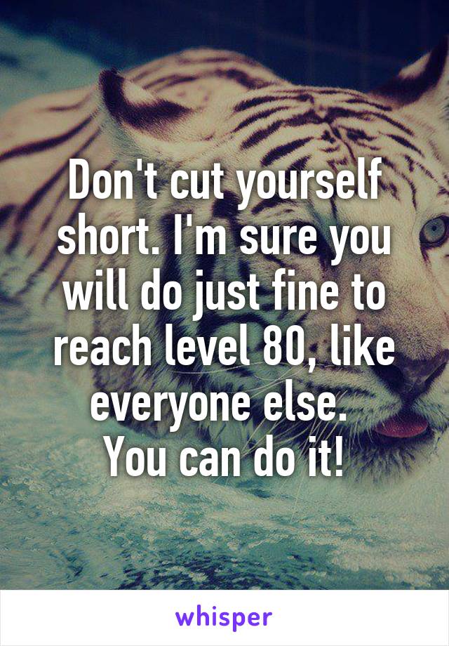 Don't cut yourself short. I'm sure you will do just fine to reach level 80, like everyone else. 
You can do it!