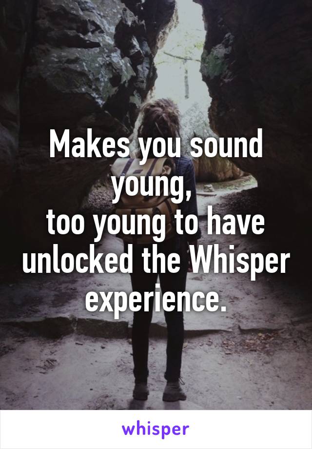 Makes you sound young, 
too young to have unlocked the Whisper experience.