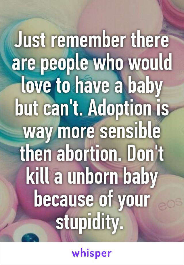 Just remember there are people who would love to have a baby but can't. Adoption is way more sensible then abortion. Don't kill a unborn baby because of your stupidity. 