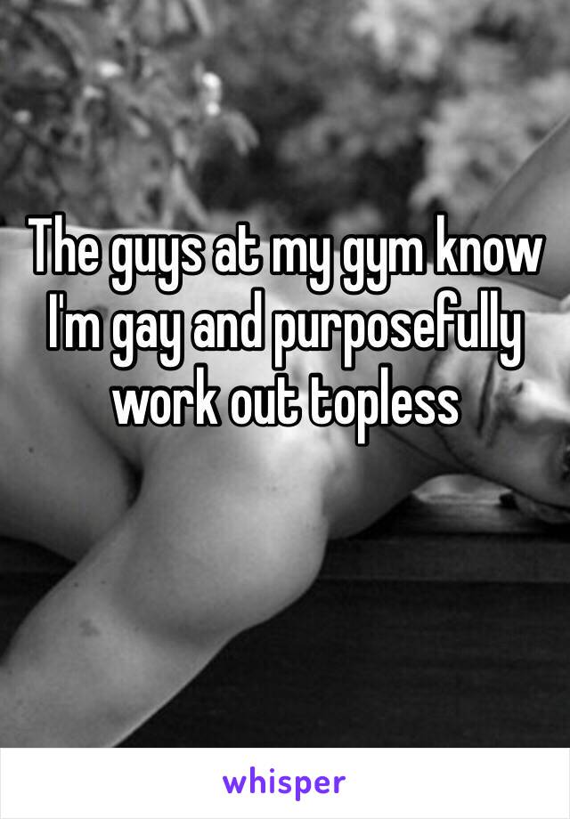 The guys at my gym know I'm gay and purposefully work out topless 

