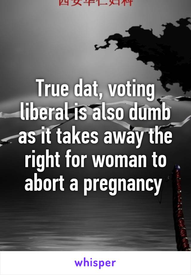 True dat, voting liberal is also dumb as it takes away the right for woman to abort a pregnancy 