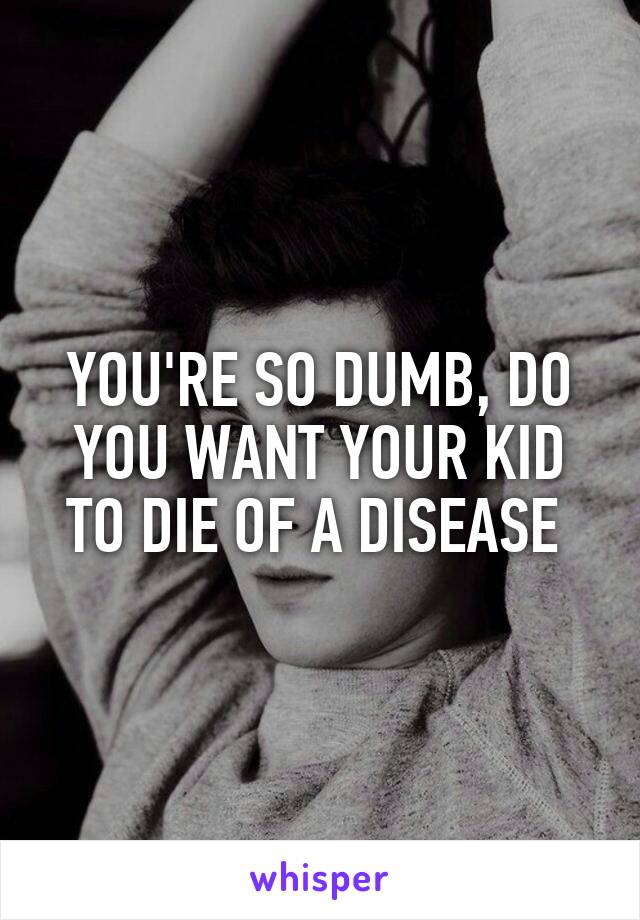 YOU'RE SO DUMB, DO YOU WANT YOUR KID TO DIE OF A DISEASE 