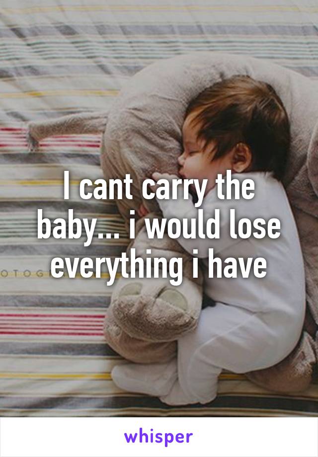 I cant carry the baby... i would lose everything i have