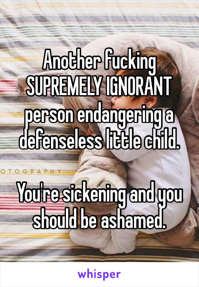 Another fucking SUPREMELY IGNORANT person endangering a defenseless little child.

You're sickening and you should be ashamed.