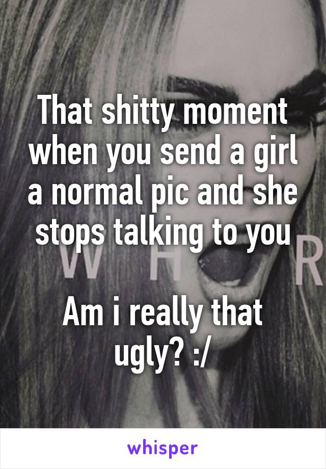 That shitty moment when you send a girl a normal pic and she stops talking to you

Am i really that ugly? :/