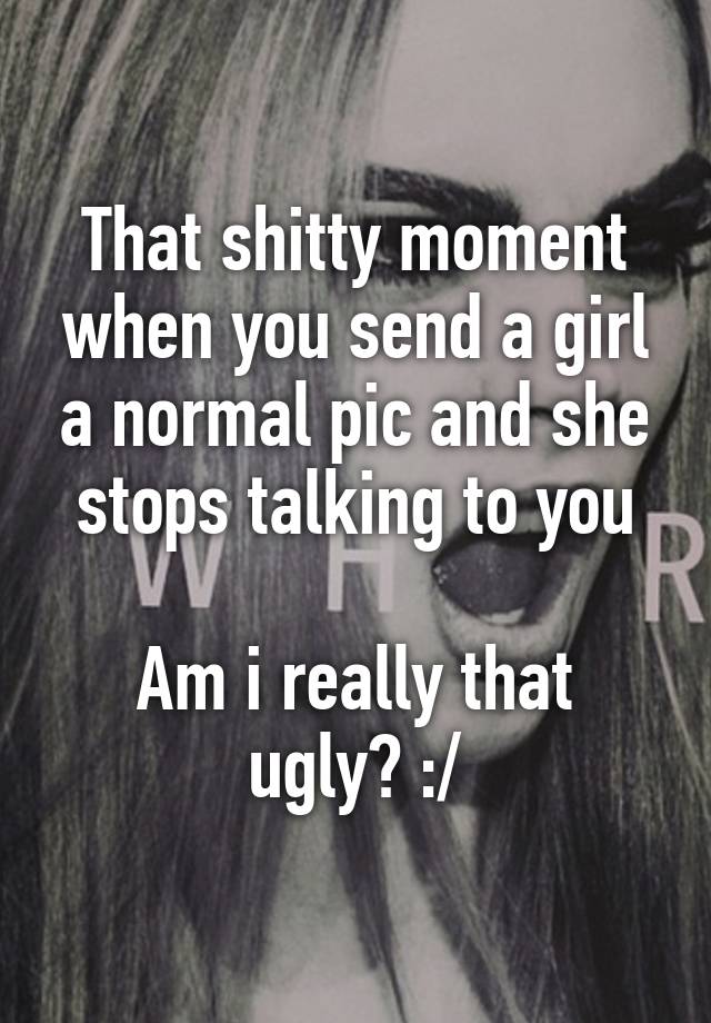 That shitty moment when you send a girl a normal pic and she stops talking to you

Am i really that ugly? :/