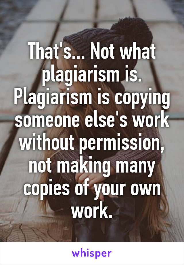 That's... Not what plagiarism is. Plagiarism is copying someone else's work without permission, not making many copies of your own work.