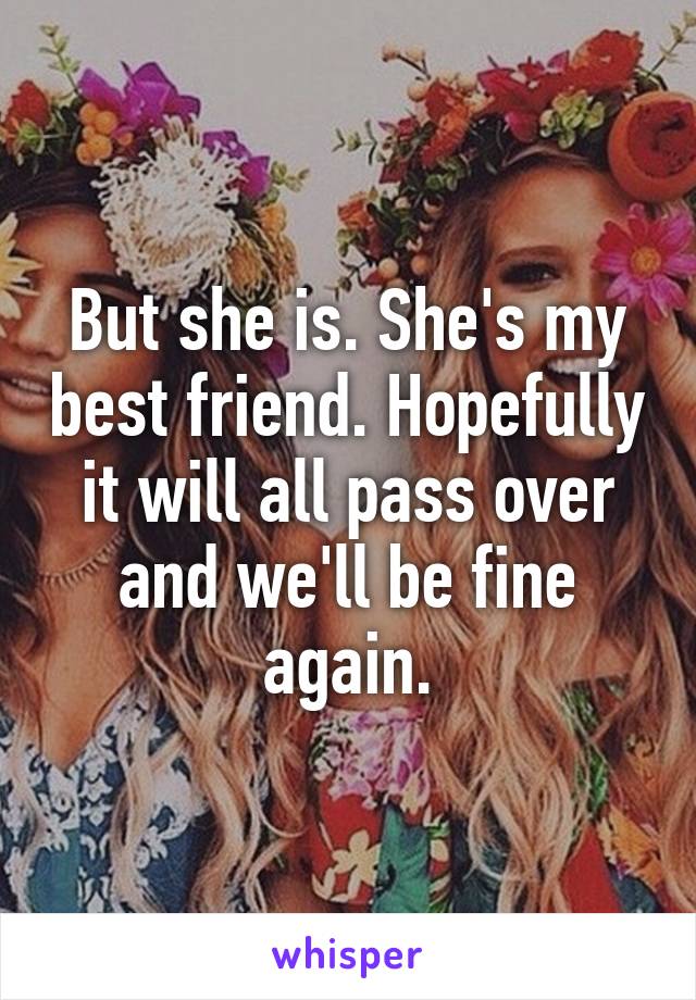 But she is. She's my best friend. Hopefully it will all pass over and we'll be fine again.