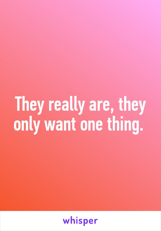 They really are, they only want one thing. 