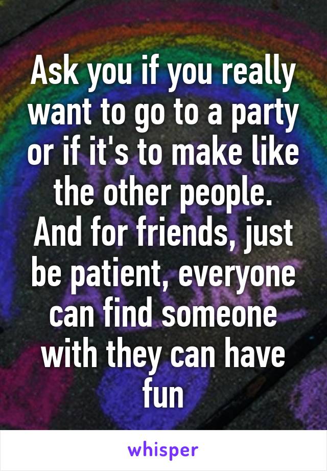 Ask you if you really want to go to a party or if it's to make like the other people.
And for friends, just be patient, everyone can find someone with they can have fun