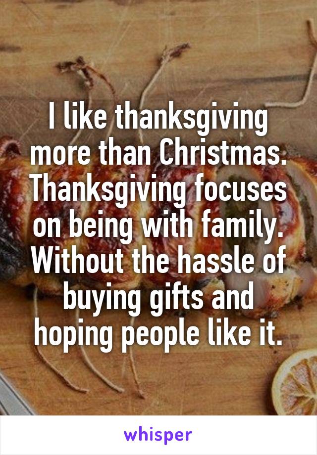 I like thanksgiving more than Christmas. Thanksgiving focuses on being with family. Without the hassle of buying gifts and hoping people like it.