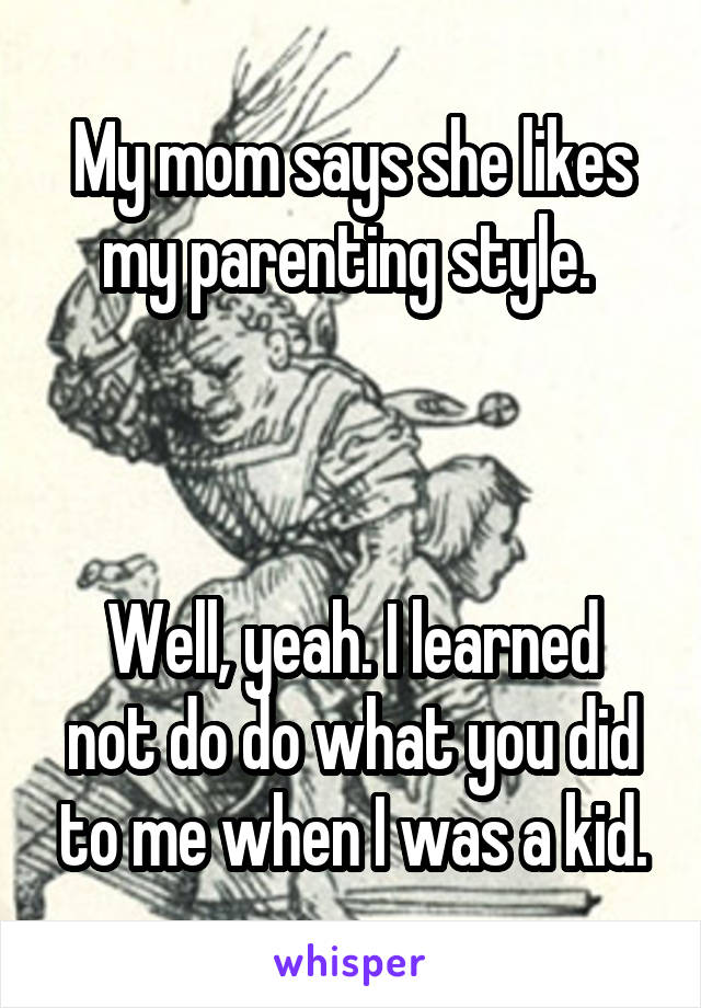 My mom says she likes my parenting style. 



Well, yeah. I learned not do do what you did to me when I was a kid.