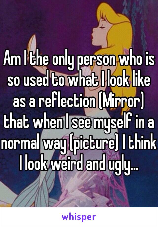 Am I the only person who is so used to what I look like as a reflection (Mirror) that when I see myself in a normal way (picture) I think I look weird and ugly...