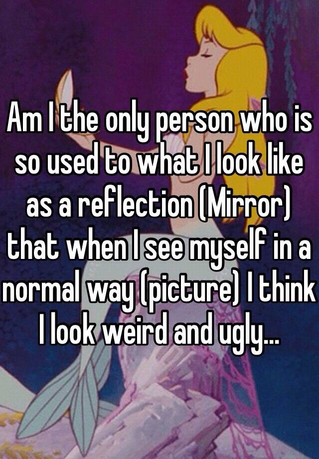 Am I the only person who is so used to what I look like as a reflection (Mirror) that when I see myself in a normal way (picture) I think I look weird and ugly...