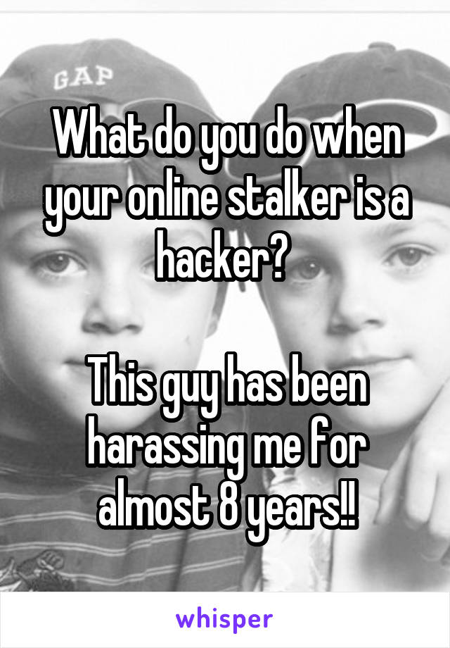 What do you do when your online stalker is a hacker? 

This guy has been harassing me for almost 8 years!!