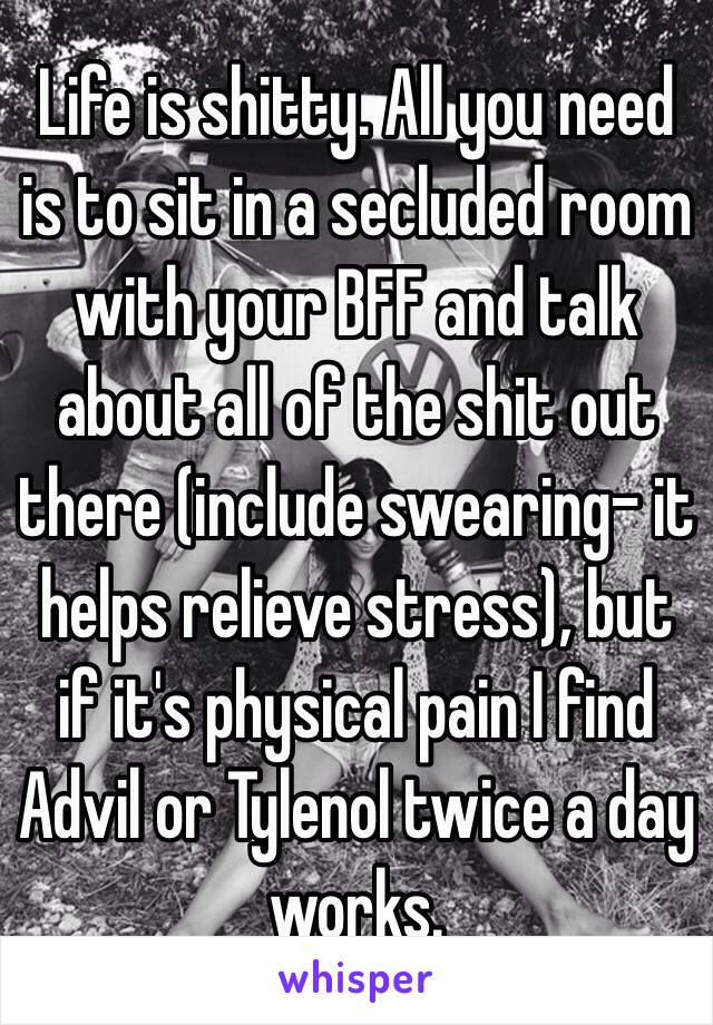 Life is shitty. All you need is to sit in a secluded room with your BFF and talk about all of the shit out there (include swearing- it helps relieve stress), but if it's physical pain I find Advil or Tylenol twice a day works.