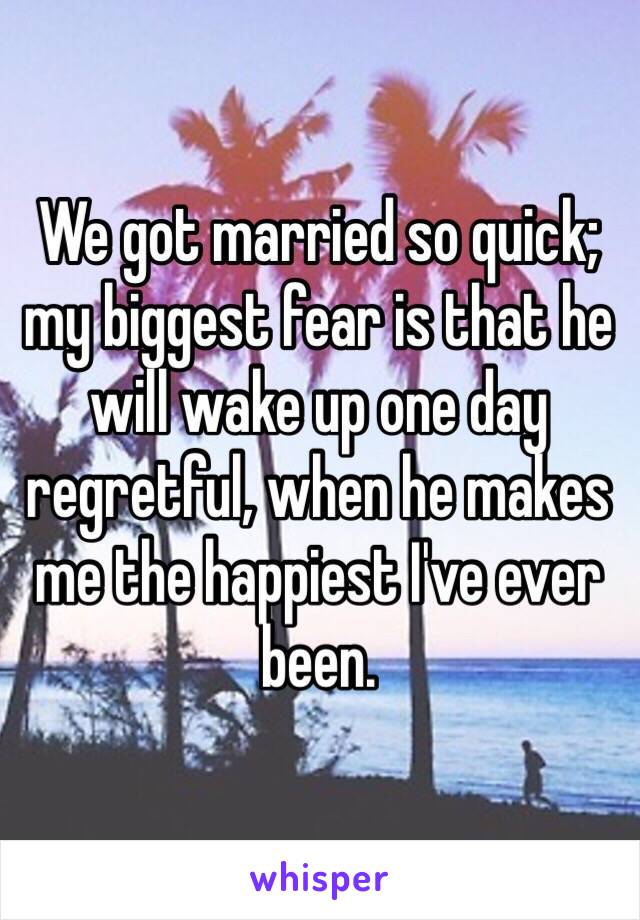 We got married so quick; my biggest fear is that he will wake up one day regretful, when he makes me the happiest I've ever been. 