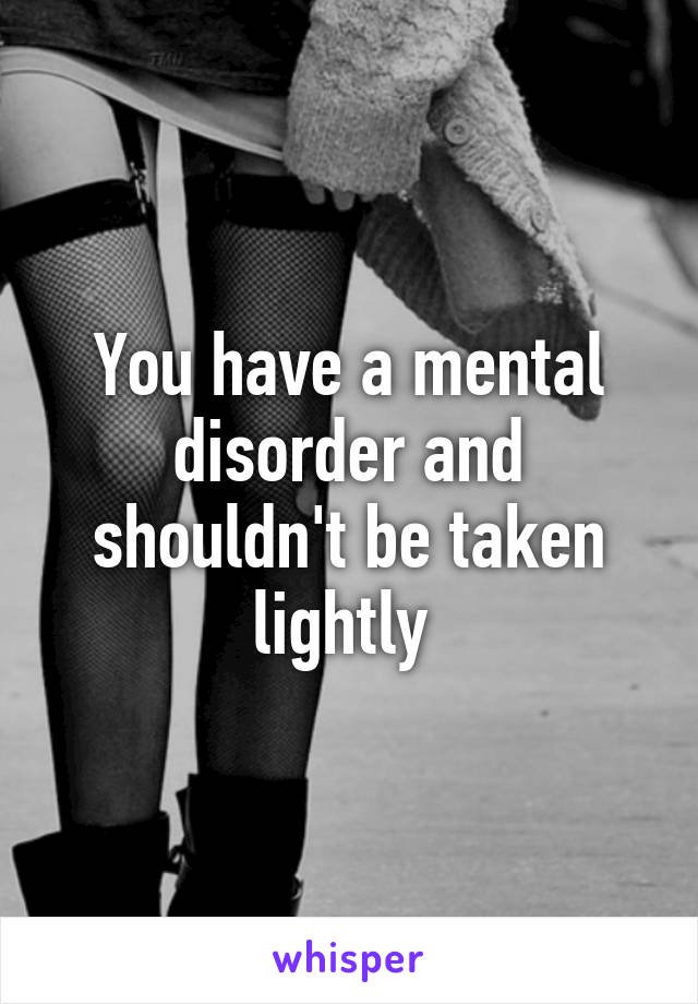 You have a mental disorder and shouldn't be taken lightly 