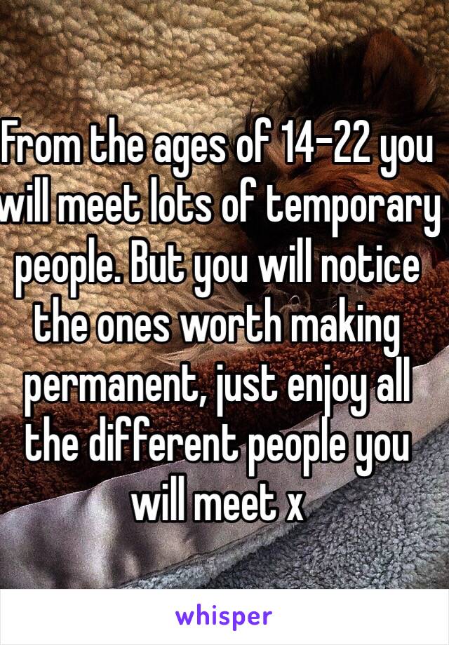 From the ages of 14-22 you will meet lots of temporary people. But you will notice the ones worth making permanent, just enjoy all the different people you will meet x