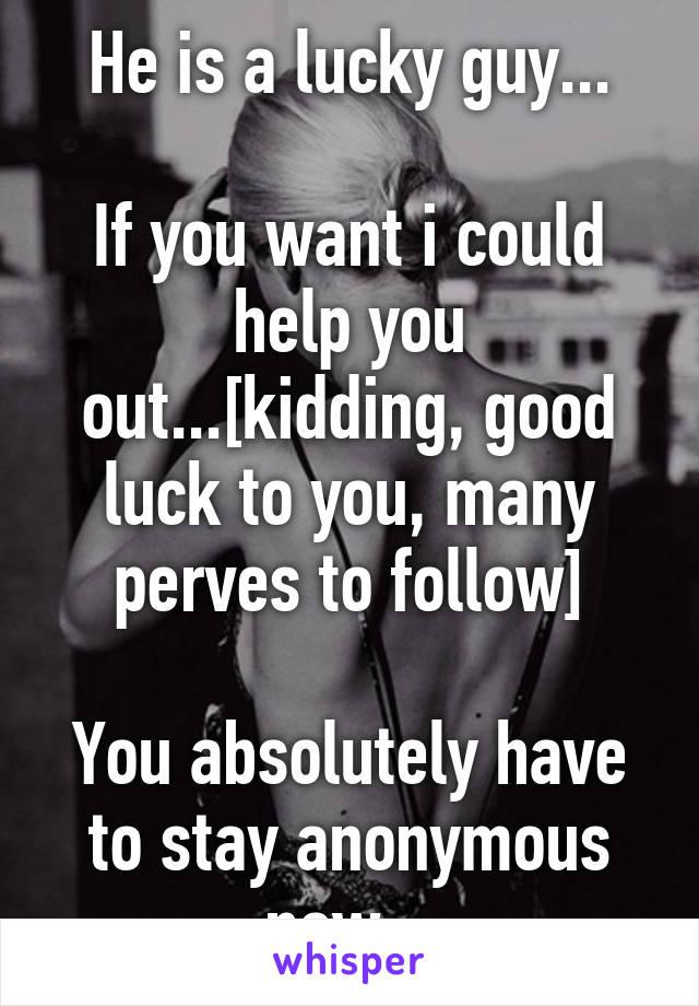 He is a lucky guy...

If you want i could help you out...[kidding, good luck to you, many perves to follow]

You absolutely have to stay anonymous now...
