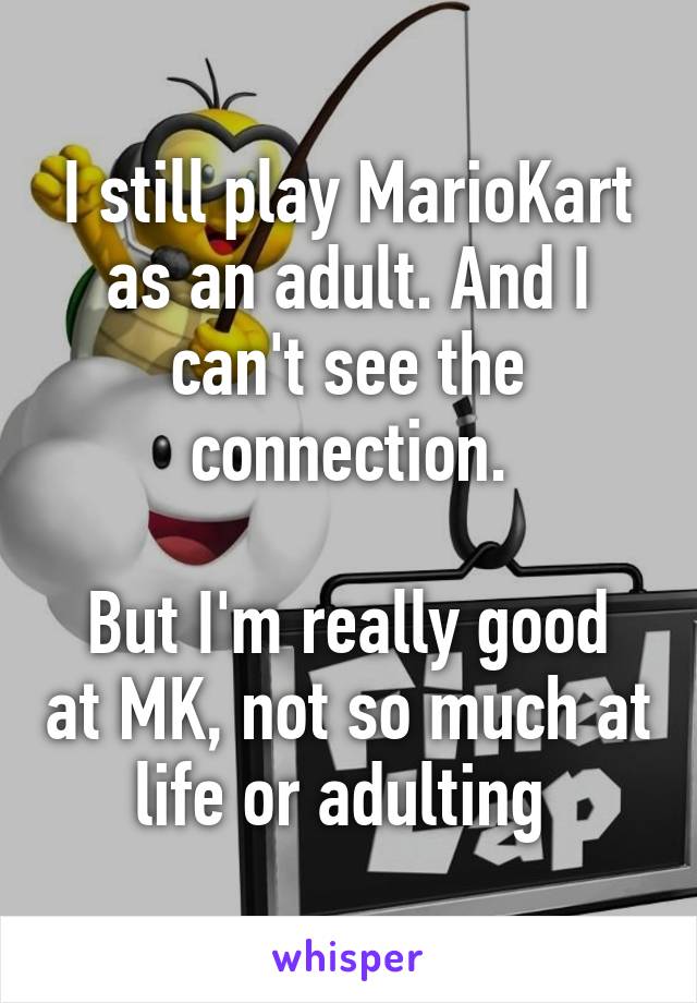 I still play MarioKart as an adult. And I can't see the connection.

But I'm really good at MK, not so much at life or adulting 