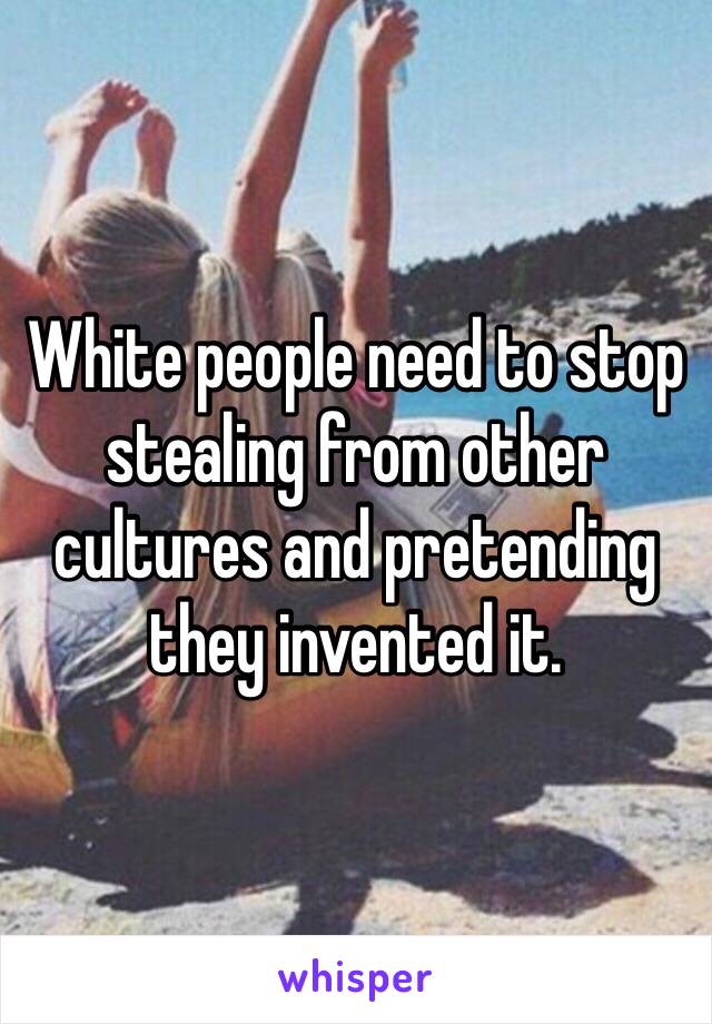 White people need to stop stealing from other cultures and pretending they invented it.