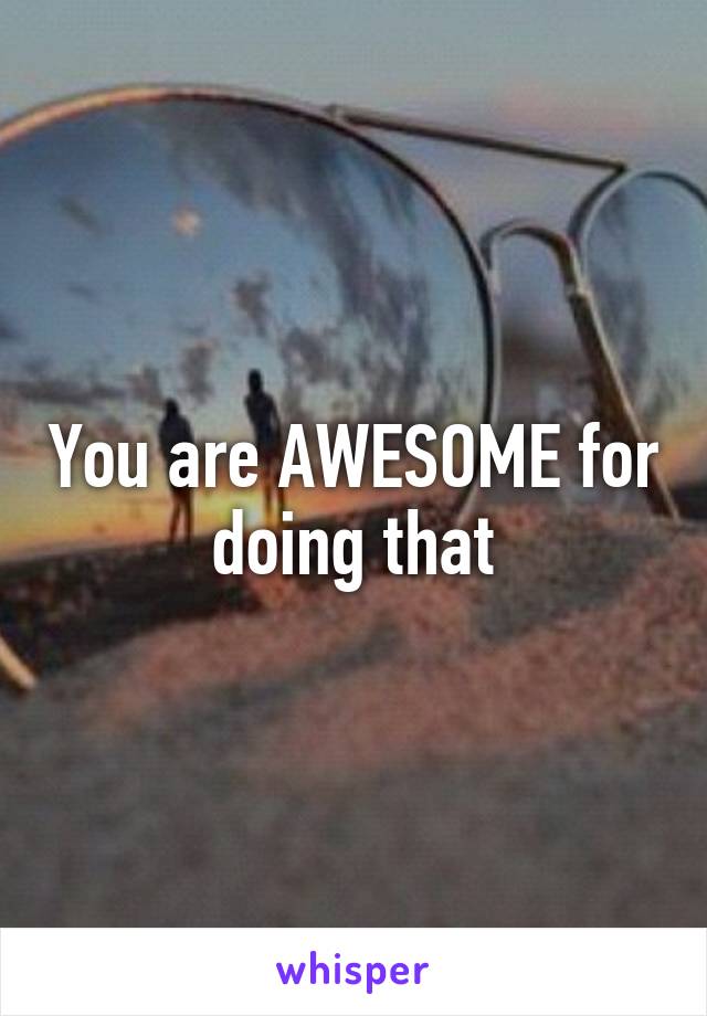 You are AWESOME for doing that