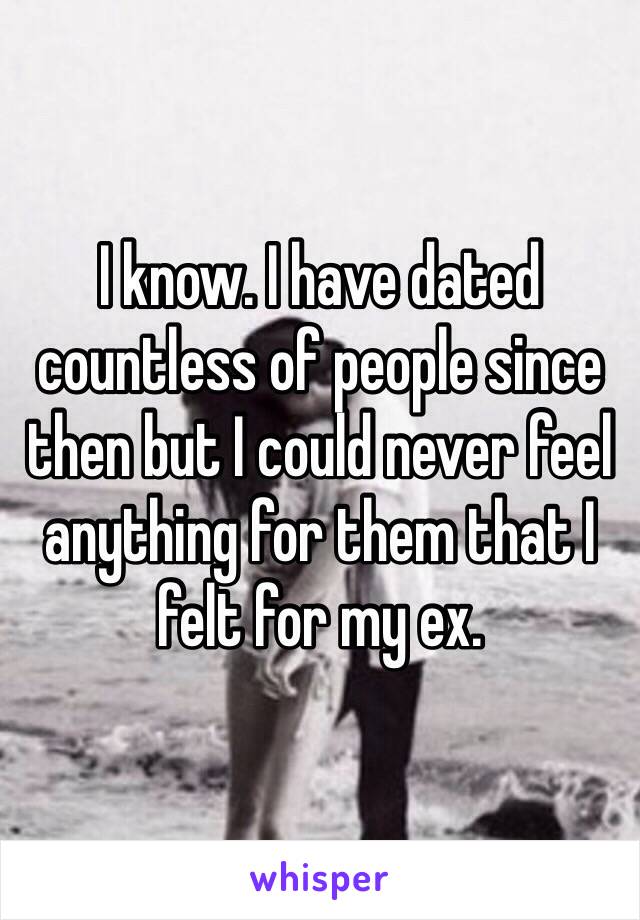 I know. I have dated countless of people since then but I could never feel anything for them that I felt for my ex. 