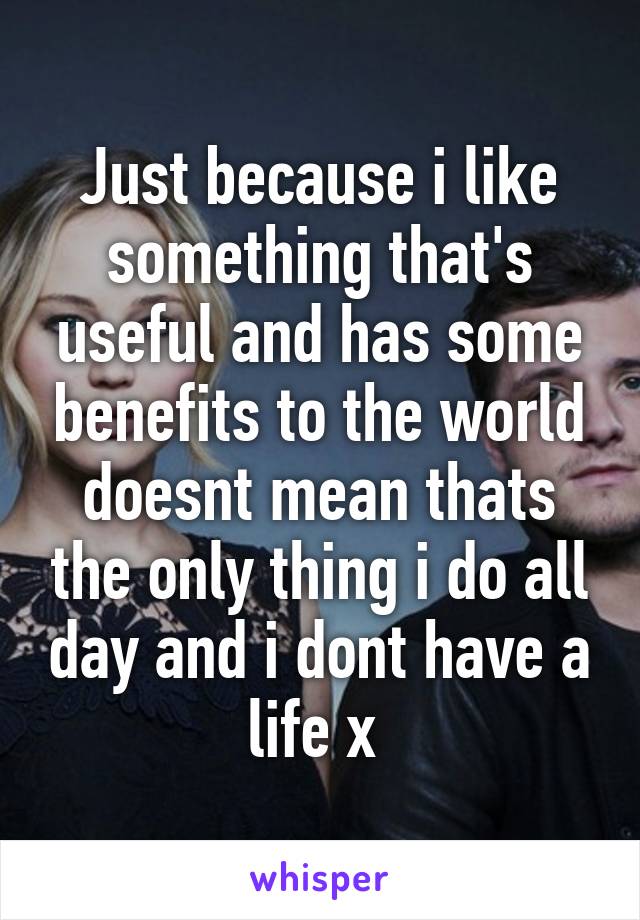 Just because i like something that's useful and has some benefits to the world doesnt mean thats the only thing i do all day and i dont have a life x 