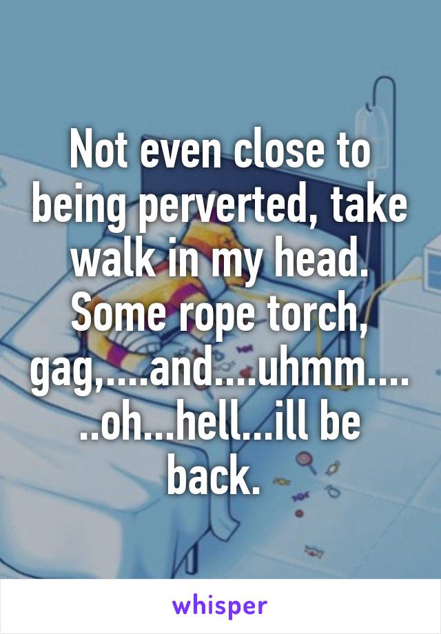 Not even close to being perverted, take walk in my head. Some rope torch, gag,....and....uhmm......oh...hell...ill be back. 