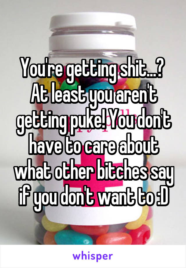 You're getting shit...?  At least you aren't getting puke! You don't have to care about what other bitches say if you don't want to :D