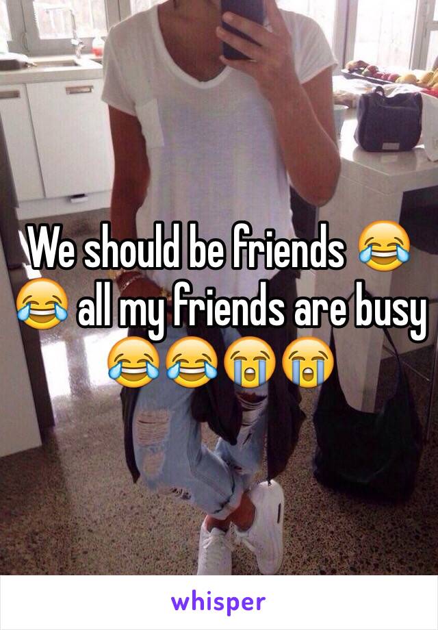 We should be friends 😂😂 all my friends are busy 😂😂😭😭