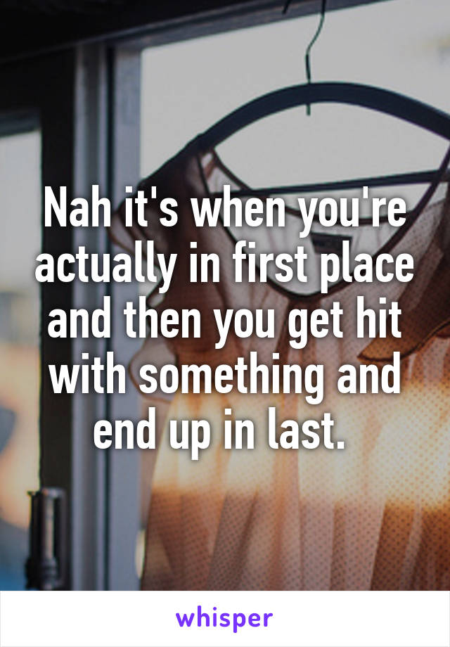 Nah it's when you're actually in first place and then you get hit with something and end up in last. 